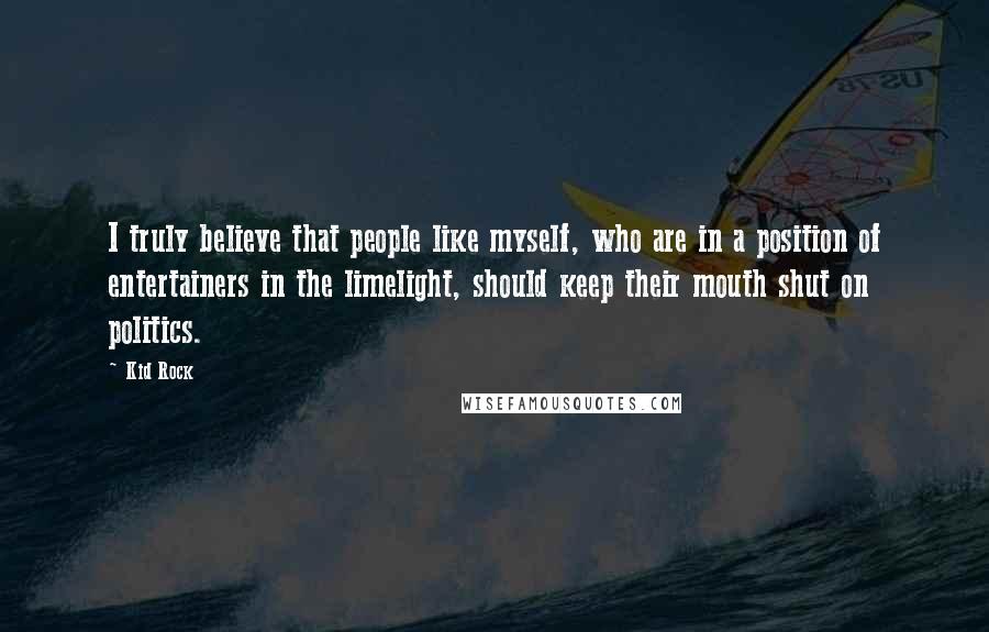 Kid Rock Quotes: I truly believe that people like myself, who are in a position of entertainers in the limelight, should keep their mouth shut on politics.