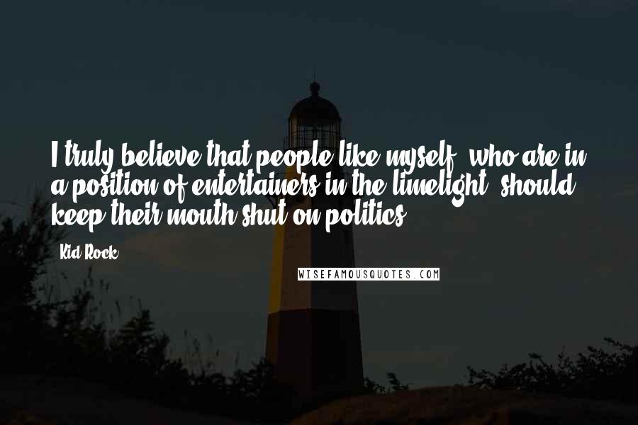 Kid Rock Quotes: I truly believe that people like myself, who are in a position of entertainers in the limelight, should keep their mouth shut on politics.