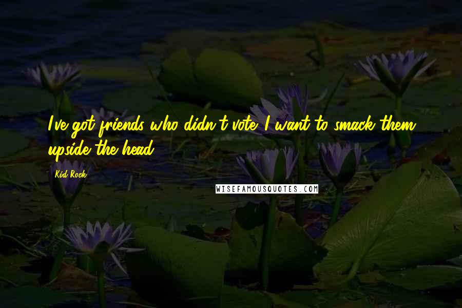 Kid Rock Quotes: I've got friends who didn't vote. I want to smack them upside the head.