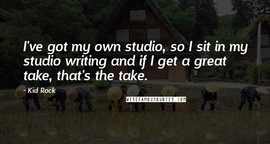 Kid Rock Quotes: I've got my own studio, so I sit in my studio writing and if I get a great take, that's the take.