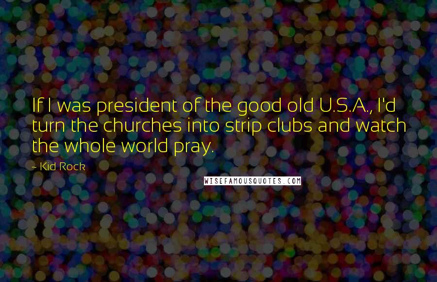 Kid Rock Quotes: If I was president of the good old U.S.A., I'd turn the churches into strip clubs and watch the whole world pray.