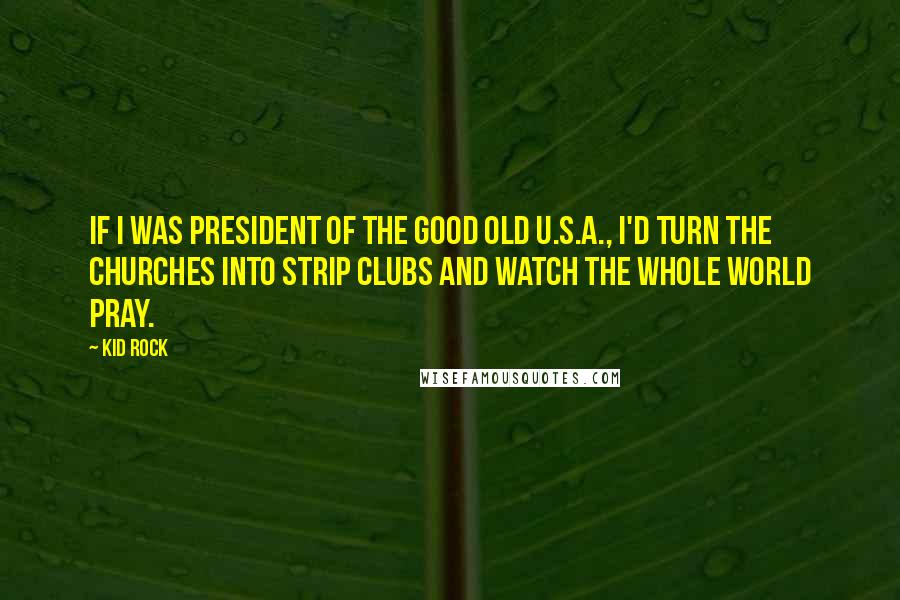 Kid Rock Quotes: If I was president of the good old U.S.A., I'd turn the churches into strip clubs and watch the whole world pray.