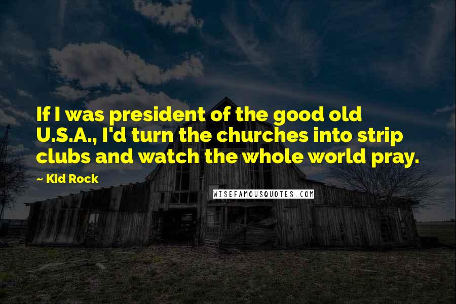 Kid Rock Quotes: If I was president of the good old U.S.A., I'd turn the churches into strip clubs and watch the whole world pray.