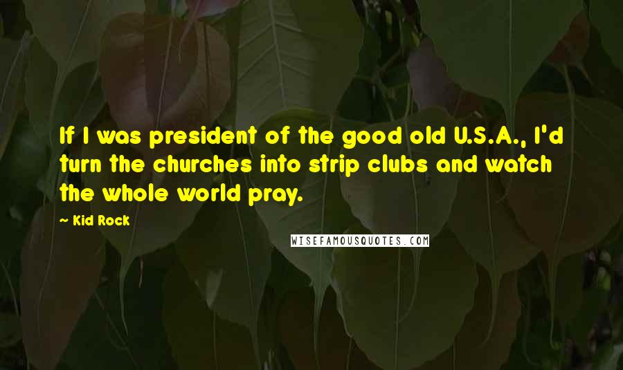 Kid Rock Quotes: If I was president of the good old U.S.A., I'd turn the churches into strip clubs and watch the whole world pray.