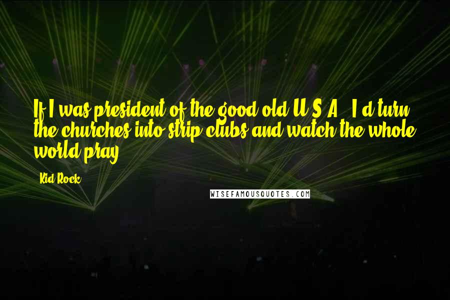 Kid Rock Quotes: If I was president of the good old U.S.A., I'd turn the churches into strip clubs and watch the whole world pray.