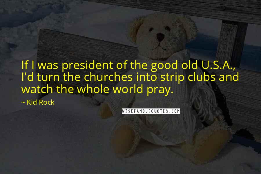 Kid Rock Quotes: If I was president of the good old U.S.A., I'd turn the churches into strip clubs and watch the whole world pray.