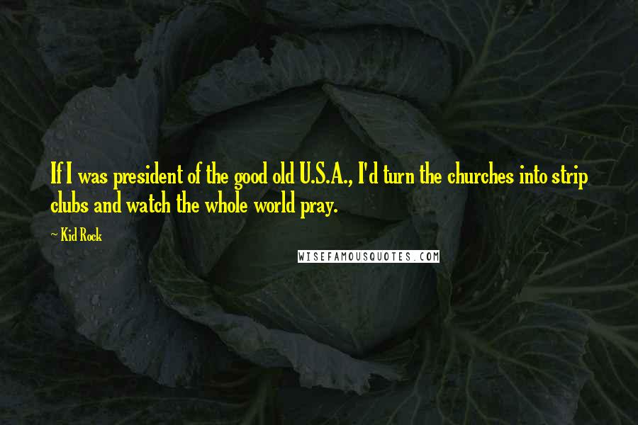 Kid Rock Quotes: If I was president of the good old U.S.A., I'd turn the churches into strip clubs and watch the whole world pray.