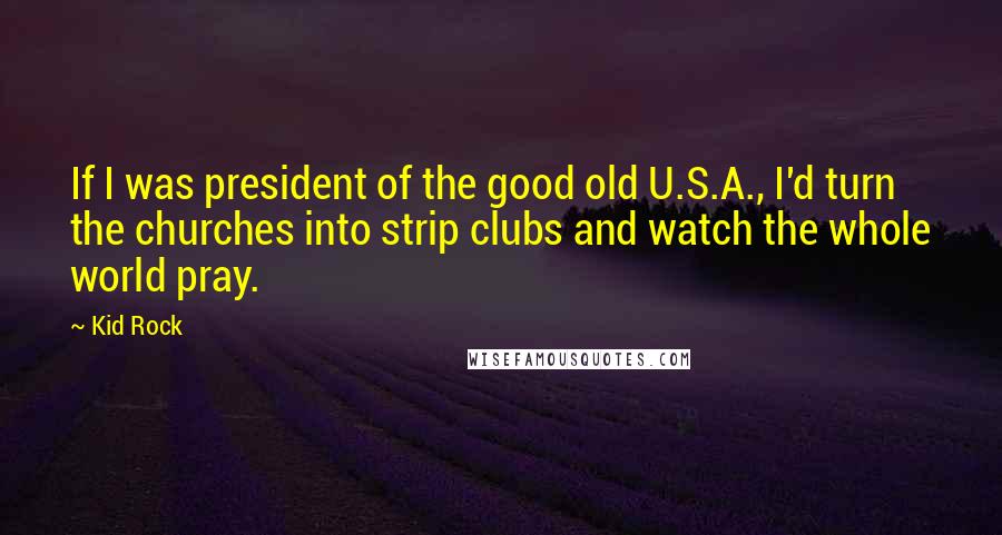 Kid Rock Quotes: If I was president of the good old U.S.A., I'd turn the churches into strip clubs and watch the whole world pray.