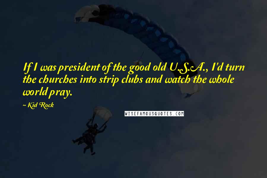 Kid Rock Quotes: If I was president of the good old U.S.A., I'd turn the churches into strip clubs and watch the whole world pray.
