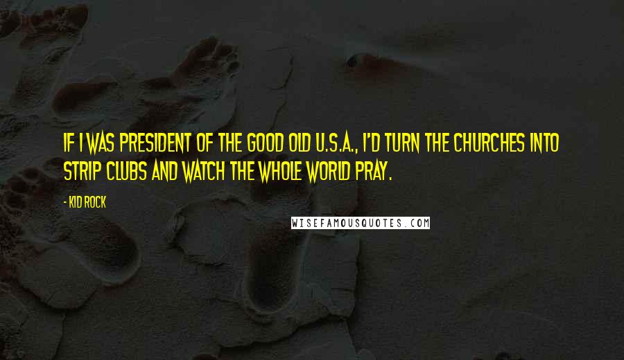 Kid Rock Quotes: If I was president of the good old U.S.A., I'd turn the churches into strip clubs and watch the whole world pray.