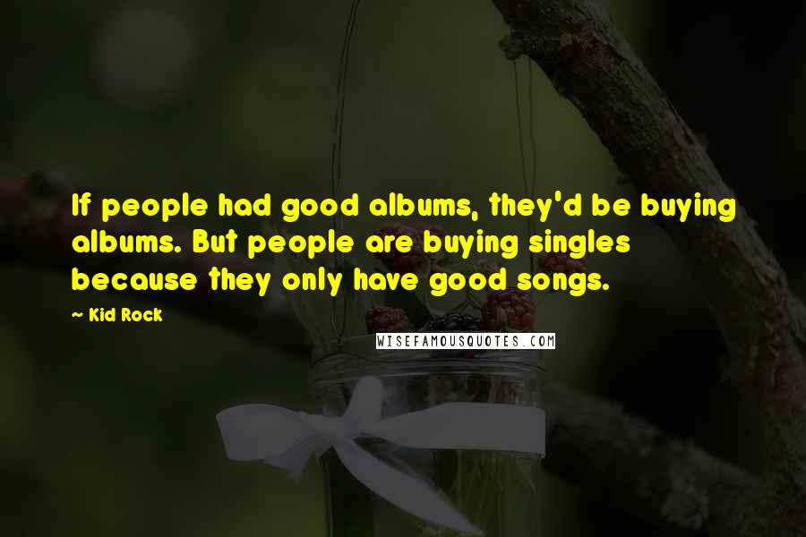 Kid Rock Quotes: If people had good albums, they'd be buying albums. But people are buying singles because they only have good songs.