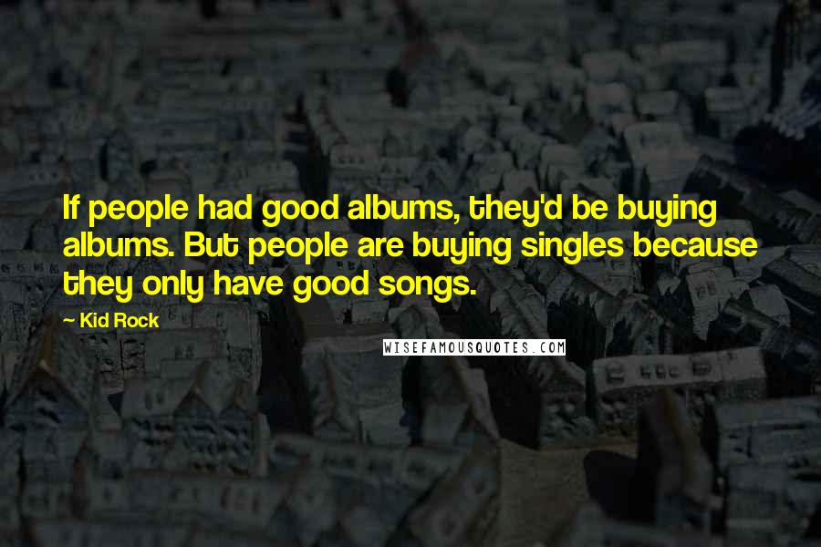 Kid Rock Quotes: If people had good albums, they'd be buying albums. But people are buying singles because they only have good songs.
