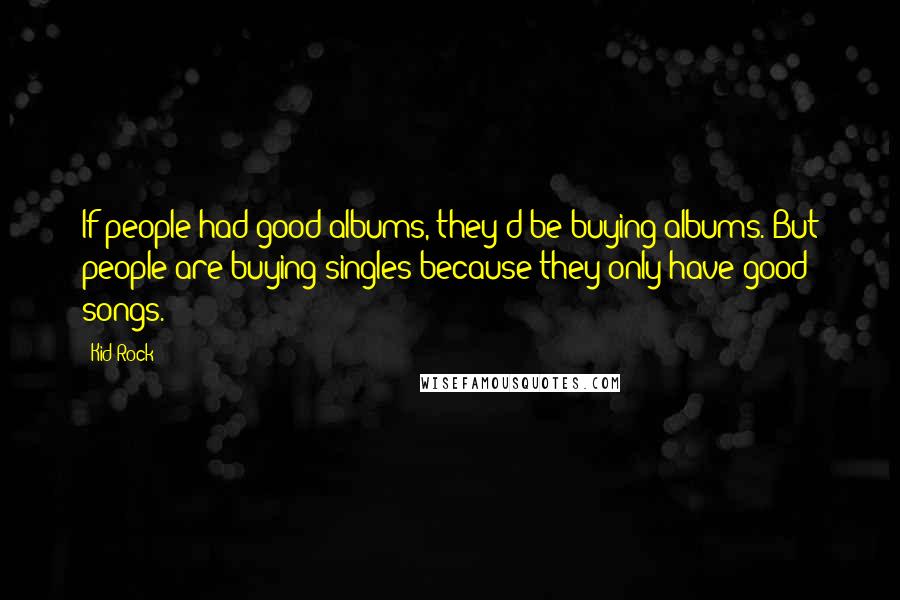 Kid Rock Quotes: If people had good albums, they'd be buying albums. But people are buying singles because they only have good songs.