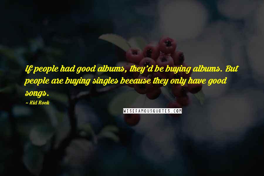 Kid Rock Quotes: If people had good albums, they'd be buying albums. But people are buying singles because they only have good songs.