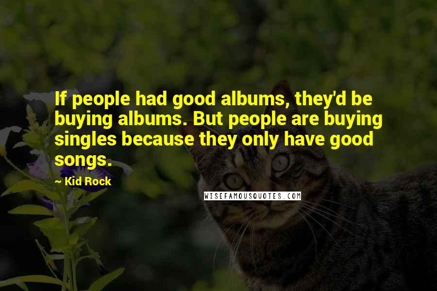 Kid Rock Quotes: If people had good albums, they'd be buying albums. But people are buying singles because they only have good songs.