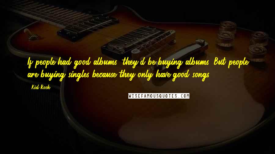 Kid Rock Quotes: If people had good albums, they'd be buying albums. But people are buying singles because they only have good songs.