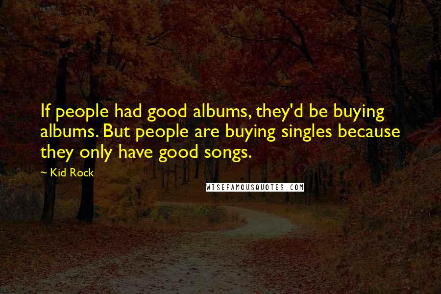 Kid Rock Quotes: If people had good albums, they'd be buying albums. But people are buying singles because they only have good songs.