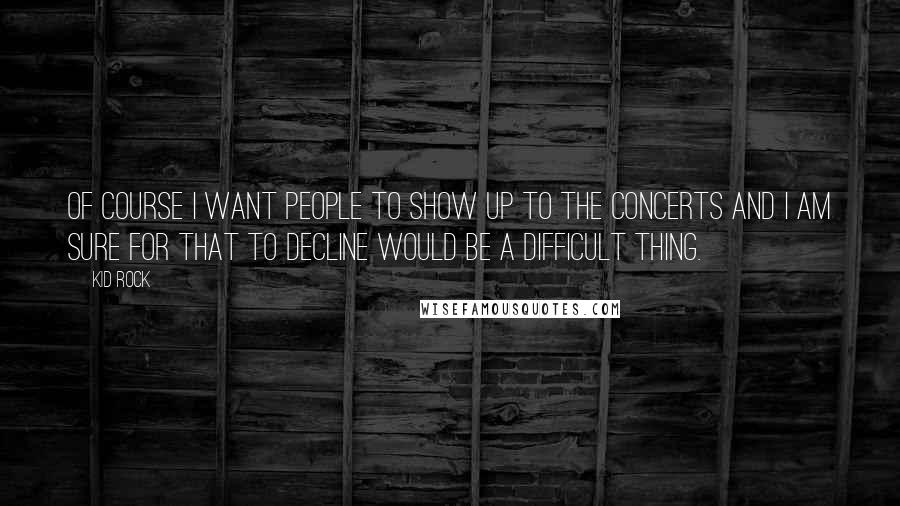 Kid Rock Quotes: Of course I want people to show up to the concerts and I am sure for that to decline would be a difficult thing.