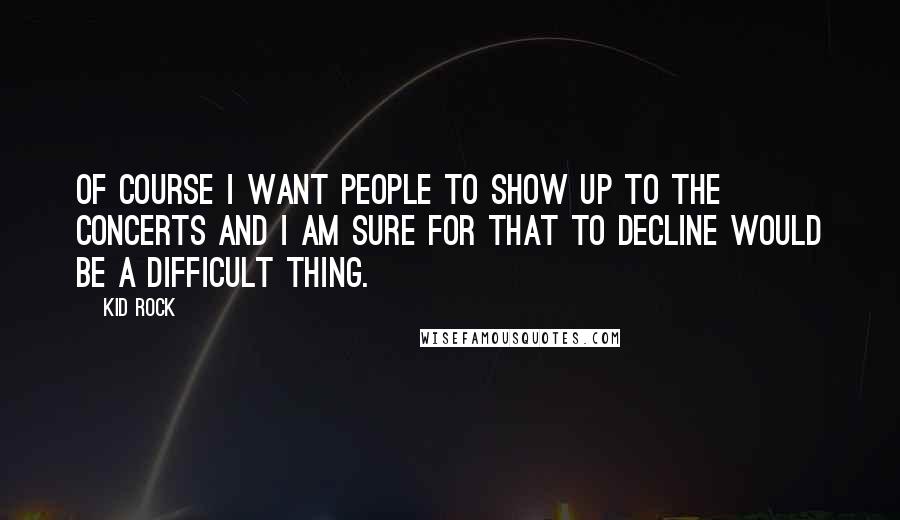 Kid Rock Quotes: Of course I want people to show up to the concerts and I am sure for that to decline would be a difficult thing.