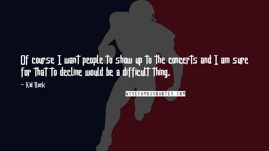 Kid Rock Quotes: Of course I want people to show up to the concerts and I am sure for that to decline would be a difficult thing.