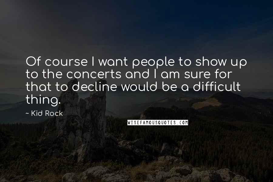 Kid Rock Quotes: Of course I want people to show up to the concerts and I am sure for that to decline would be a difficult thing.