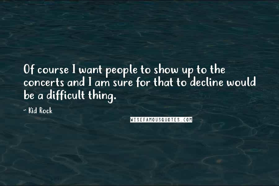 Kid Rock Quotes: Of course I want people to show up to the concerts and I am sure for that to decline would be a difficult thing.