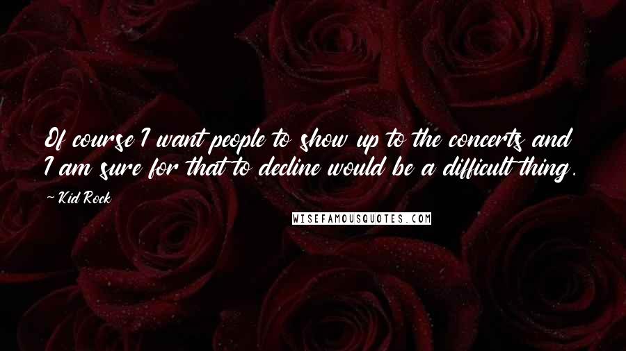 Kid Rock Quotes: Of course I want people to show up to the concerts and I am sure for that to decline would be a difficult thing.