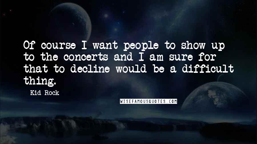 Kid Rock Quotes: Of course I want people to show up to the concerts and I am sure for that to decline would be a difficult thing.