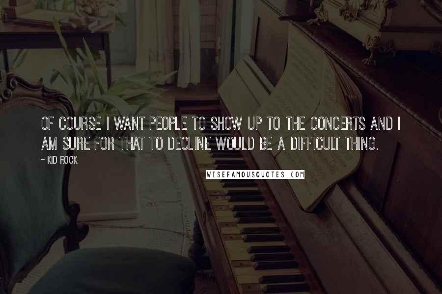 Kid Rock Quotes: Of course I want people to show up to the concerts and I am sure for that to decline would be a difficult thing.