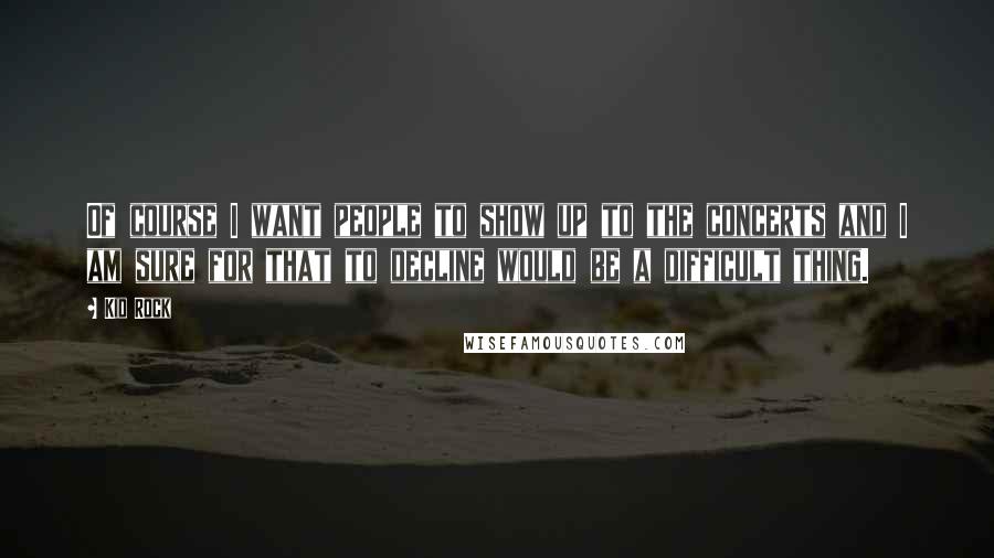 Kid Rock Quotes: Of course I want people to show up to the concerts and I am sure for that to decline would be a difficult thing.