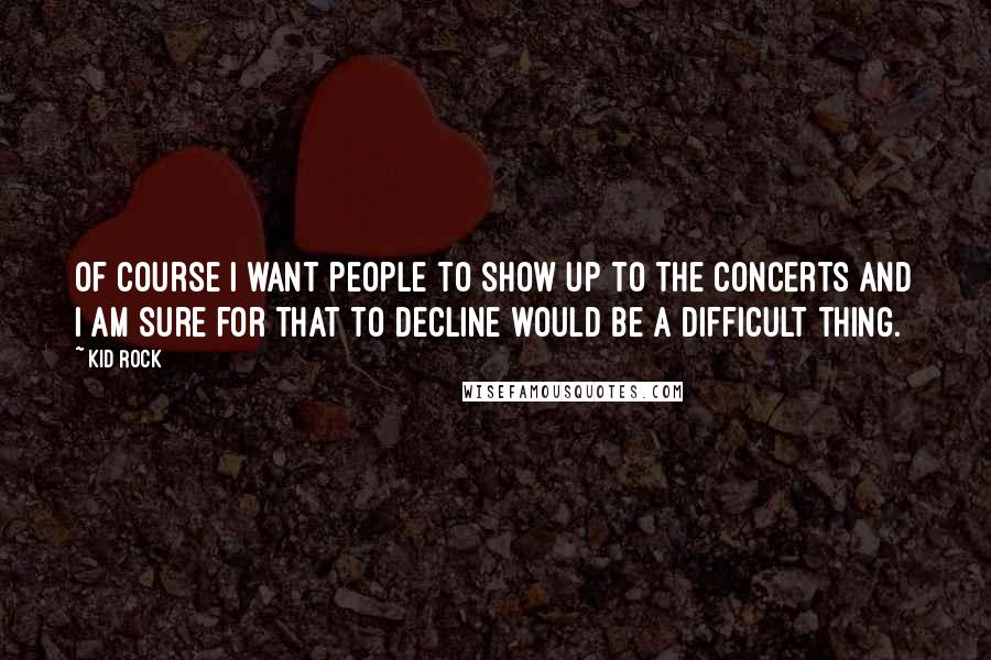 Kid Rock Quotes: Of course I want people to show up to the concerts and I am sure for that to decline would be a difficult thing.