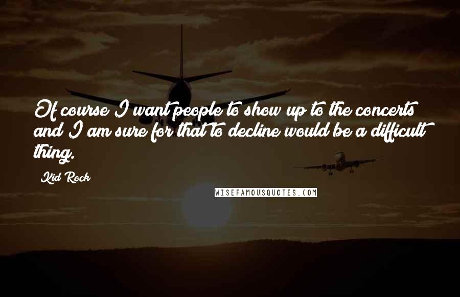 Kid Rock Quotes: Of course I want people to show up to the concerts and I am sure for that to decline would be a difficult thing.