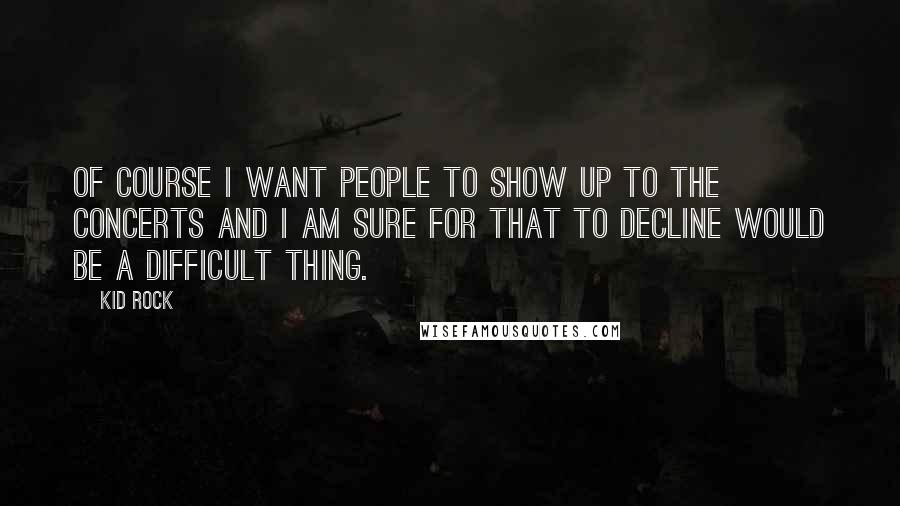 Kid Rock Quotes: Of course I want people to show up to the concerts and I am sure for that to decline would be a difficult thing.