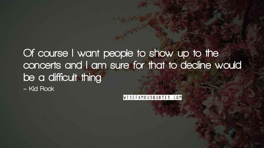 Kid Rock Quotes: Of course I want people to show up to the concerts and I am sure for that to decline would be a difficult thing.