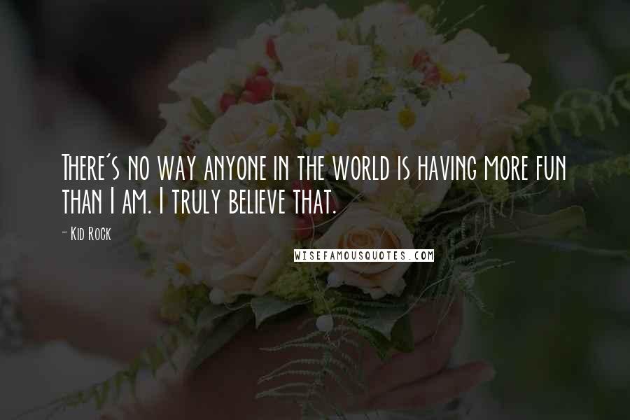 Kid Rock Quotes: There's no way anyone in the world is having more fun than I am. I truly believe that.