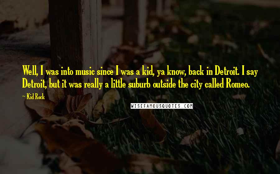 Kid Rock Quotes: Well, I was into music since I was a kid, ya know, back in Detroit. I say Detroit, but it was really a little suburb outside the city called Romeo.