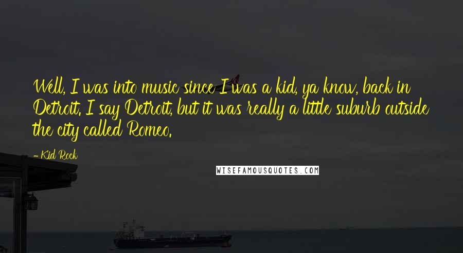 Kid Rock Quotes: Well, I was into music since I was a kid, ya know, back in Detroit. I say Detroit, but it was really a little suburb outside the city called Romeo.