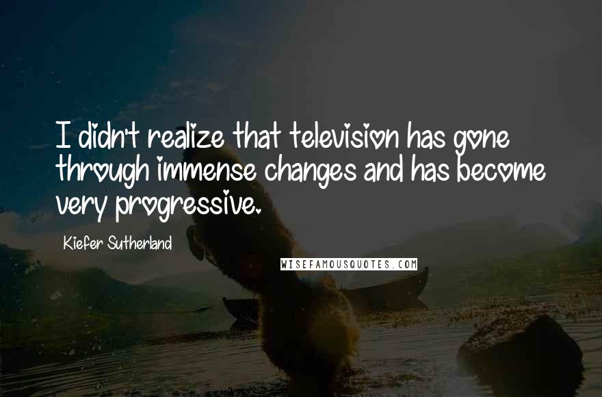 Kiefer Sutherland Quotes: I didn't realize that television has gone through immense changes and has become very progressive.