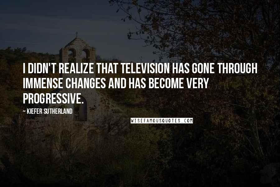 Kiefer Sutherland Quotes: I didn't realize that television has gone through immense changes and has become very progressive.