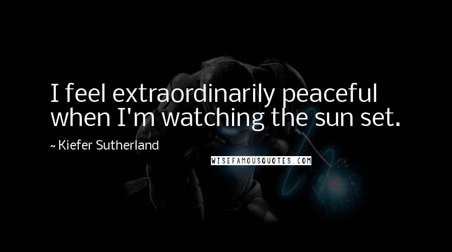 Kiefer Sutherland Quotes: I feel extraordinarily peaceful when I'm watching the sun set.