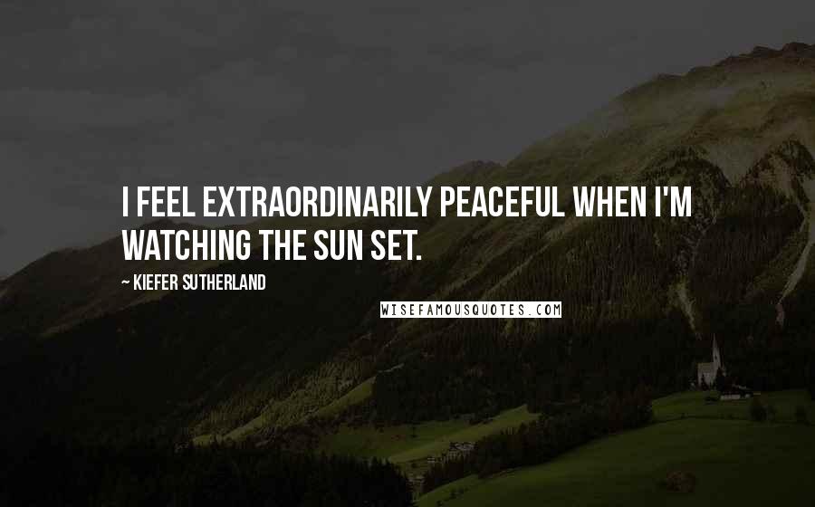 Kiefer Sutherland Quotes: I feel extraordinarily peaceful when I'm watching the sun set.