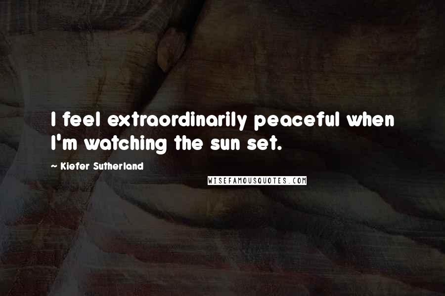 Kiefer Sutherland Quotes: I feel extraordinarily peaceful when I'm watching the sun set.