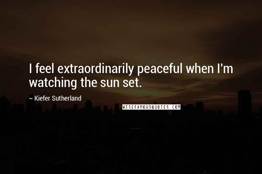 Kiefer Sutherland Quotes: I feel extraordinarily peaceful when I'm watching the sun set.