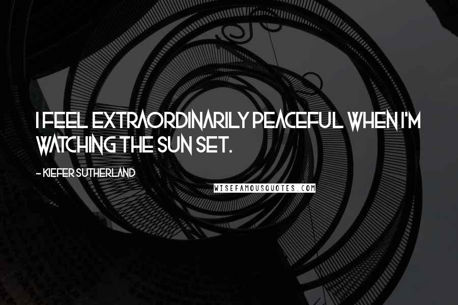 Kiefer Sutherland Quotes: I feel extraordinarily peaceful when I'm watching the sun set.