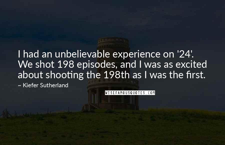 Kiefer Sutherland Quotes: I had an unbelievable experience on '24'. We shot 198 episodes, and I was as excited about shooting the 198th as I was the first.