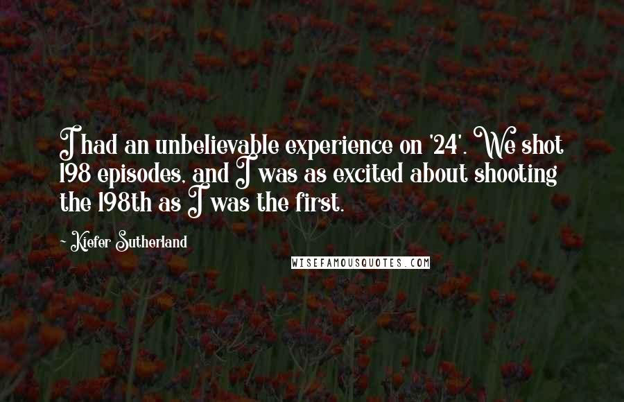 Kiefer Sutherland Quotes: I had an unbelievable experience on '24'. We shot 198 episodes, and I was as excited about shooting the 198th as I was the first.