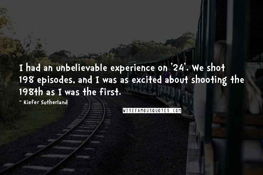 Kiefer Sutherland Quotes: I had an unbelievable experience on '24'. We shot 198 episodes, and I was as excited about shooting the 198th as I was the first.