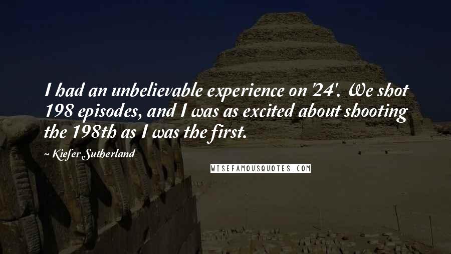 Kiefer Sutherland Quotes: I had an unbelievable experience on '24'. We shot 198 episodes, and I was as excited about shooting the 198th as I was the first.