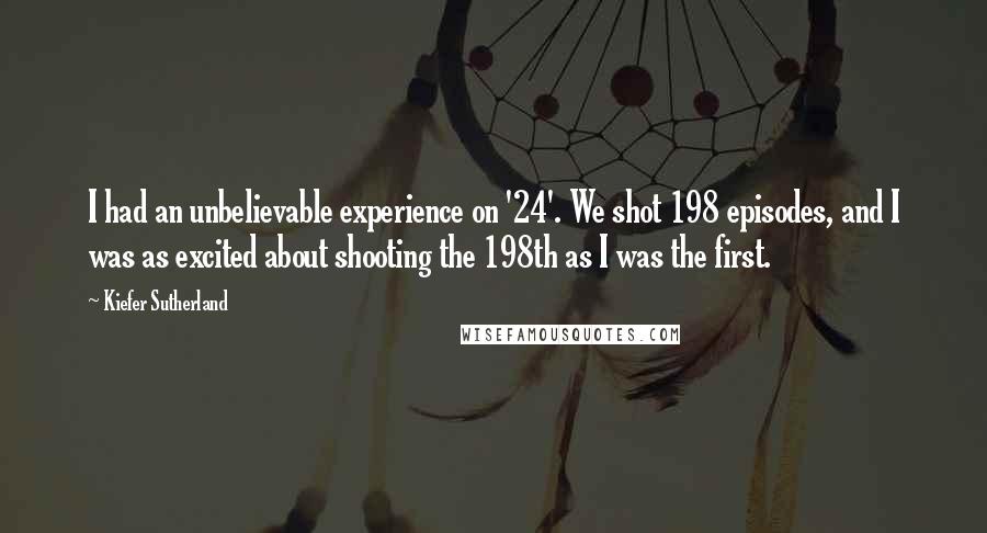 Kiefer Sutherland Quotes: I had an unbelievable experience on '24'. We shot 198 episodes, and I was as excited about shooting the 198th as I was the first.