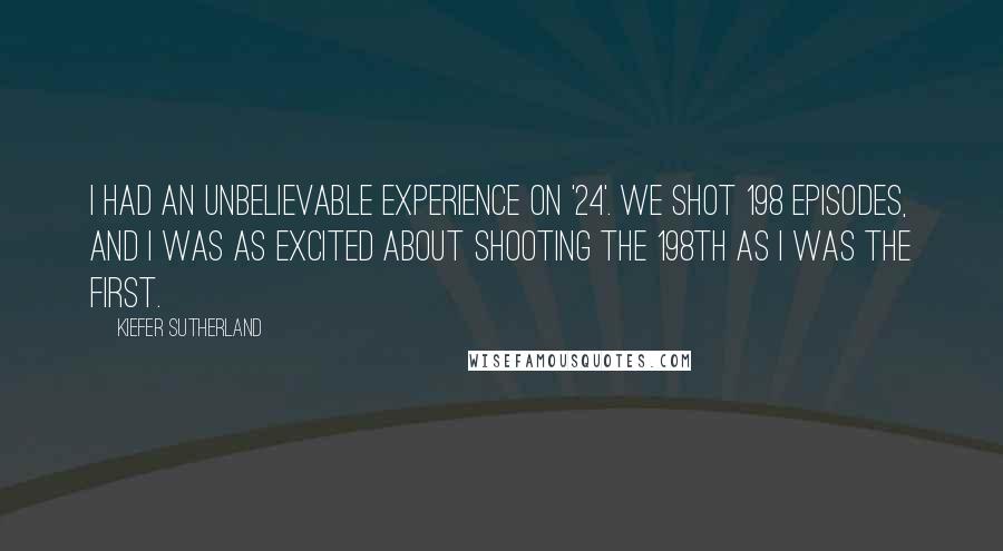 Kiefer Sutherland Quotes: I had an unbelievable experience on '24'. We shot 198 episodes, and I was as excited about shooting the 198th as I was the first.
